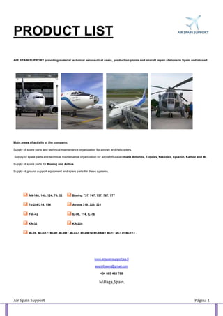 PRODUCT LIST
AIR SPAIN SUPPORT providing material technical aeronautical users, production plants and aircraft repair stations in Spain and abroad.




Main areas of activity of the company:

Supply of spare parts and technical maintenance organization for aircraft and helicopters.

Supply of spare parts and technical maintenance organization for aircraft Russian-made Antonov, Tupolev,Yakovlev, Ilyushin, Kamov and Mi.

Supply of spare parts for Boeing and Airbus.

Supply of ground support equipment and spare parts for these systems.




           AN-148, 140, 124, 74, 32         Boeing 737, 747, 757, 767, 777


           Tu-204/214, 154                  Airbus 319, 320, 321


           Yak-42                           IL-96, 114, IL-76


           KA-32                            KA-226


           Mi-26, Mi-8/17: Mi-8Т,Mi-8МТ,Mi-8АТ,Mi-8МТV,Mi-8АМТ,Mi-17,Mi-171,Mi-172 .




                                                             www.airspainsupport.es.tl

                                                                ass.infoaero@gmail.com

                                                                   +34 665 465 788

                                                                  IMálaga,Spain.




Air Spain Support                                                                                                               Página 1
 