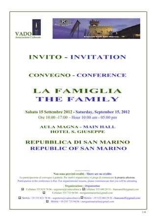 INVITO - INVITATION


          CONVEGNO - CONFERENCE


              LA FAMIGLIA
              THE FAMILY
       Sabato 15 Settembre 2012 - Saturday, September 15, 2012
             Ore 10:00 -17:00 – Hour 10:00 am - 05:00 pm

                     AULA MAGNA - MAIN HALL
                        HOTEL S. GIUSEPPE

       REPUBBLICA DI SAN MARINO
        REPUBLIC OF SAN MARINO



                                                       ---------- ----------
                                  Non sono previsti crediti - There are no credits
  La partecipazione al convegno è gratuita. Per motivi organizzativi si prega di comunicare la propria adesione.
Participation in the conference is free. For organizational reasons, please communicate that you will be attending.
                                            Organizzazione - Organization
        Cellulare 335 823 78 06 - segreteria@vadocultura.it   Cellulare 335 680 29 31 - francastolfi@gmail.com
                                Cellulare 335 733 94 04 - morgantimariarita@gmail.com
    Mobile +39 335 823 78 06 - segreteria@vadocultura.it Mobile +39 335 680 29 31 - francastolfi@gmail.com
                             Mobile +39 335 733 94 04 - morgantimariarita@gmail.com


                                                                                                                      1.15
 