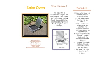 What it is about?
Solar Oven                                             Procedure

                           This project is a       1. Use a cutter to cut the
                      sustainability project. We       lid of the pizza-box,
                      are going to do an oven            and fold the flap.
                      with a pizza box to cook      2. Cover the flap with
                       food. Our goal is to be         aluminum foil and
                      able to cook or preheat               glue it.
                         food using the solar       3. With a plastic wrap,
                               energy.                 tape one piece of
                                                          plastic to the
                                                      underside of the hole.
                                                      And another over the
                                                         top of the hole.
                                                   4. Layer the bottom with
                                                        foil, glue a layer of
                                                         aluminum to the
                                                       inside bottom of the
  Team Members:                                               pizza box.
 Claudia Villarreal
   Rocío Ramirez                                   5. Cover the foil layer in
 Ma. Alicia Anastas                                    the box with black
  Daniela Portillo                                     construction paper
    Olaya Perez
                                                         and glue them.
                                                   6. Place the solar oven
                                                        in direct sunlight.
                                                           7. Cook!
 