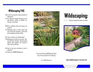 Wildscaping FAQ
Q: Are there any long term financial benefits of
   wildscaping?
A: Yes! Most well managed wildscapes do not
                                                                                                Wildscaping:
   need fertilizer, mowing, or sprinkler sys-                                                         Property managed for people and wildlife.
   tems like a normal lawn.

Q: Won’t a wildscape attract more bugs to my
   property?
A: Wildscaping tends to attract insects that
   prey on pests like mosquitoes. Insects also
   attract songbirds and other wildlife.

Q: I have a small lot, can I still wildscape?
A: Wildscaping can be done on any scale. How-
   ever the larger, the better. Consider joining
   together with neighbors and creating a
   large, multi-lot wildscape.

Q: How do I get more information on how to
   wildscape?
A: Contact us at UKNRC471@gmail.com
                                                   University of Kentucky NRCM Capstone Class
                                                     http://www.ca.uky.edu/nrcm/index.php


                                                            E-mail: UKNRC471@gmail.com           Natural Wildlife Habitats in Your Back Yard
 