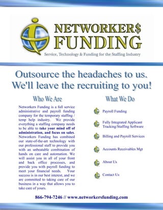 Networkers Funding is a full service
administrative and payroll funding        Payroll Funding
company for the temporary staffing /
temp help industry. We provide
everything a staffing company needs       Fully Integrated Applicant
to be able to take your mind off of       Tracking/Staffing Software
administration, and focus on sales.
Networkers Funding has combined           Billing and Payroll Services
our state-of-the-art technology with
our professional staff to provide you
with an unbeatable combination of         Accounts Receivables Mgt
hands on care and automation. We
will assist you in all of your front
and back office processes, and            About Us
provide you with payroll funding to
meet your financial needs.         Your
success is in our best interest, and we   Contact Us
are committed to taking care of our
business in a way that allows you to
take care of yours.

           866-794-7246 // www.networkersfunding.com
 