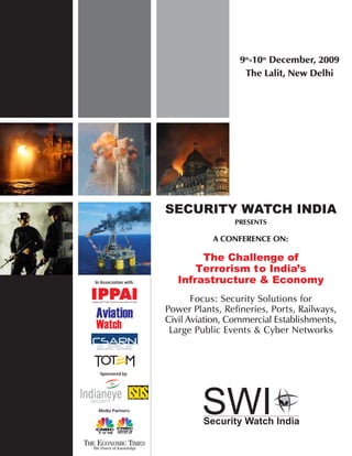 9th-10th December, 2009
                                          The Lalit, New Delhi




                       SECURITY WATCH INDIA
                                        PRESENTS

                                  A CONFERENCE ON:

                               The Challenge of
                              Terrorism to India’s
In Association with:      Infrastructure & Economy
                              Focus: Security Solutions for
                       Power Plants, Refineries, Ports, Railways,
                       Civil Aviation, Commercial Establishments,
                        Large Public Events & Cyber Networks



  Sponsored by:




 Media Partners:
 