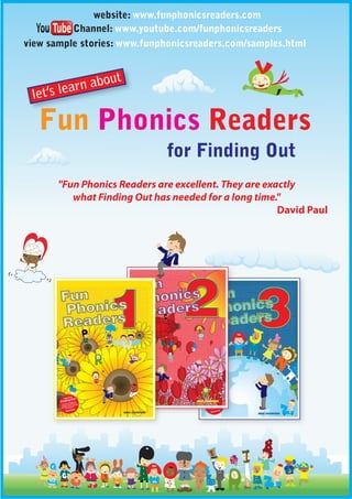 website: www.funphonicsreaders.com
          Channel: www.youtube.com/funphonicsreaders
view sample stories: www.funphonicsreaders.com/samples.html




   Fun Phonics Readers
                              for Finding Out
       "Fun Phonics Readers are excellent. They are exactly
          what Finding Out has needed for a long time."
                                                       David Paul
 