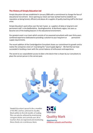 The History of Simply Education Ltd
Simply Education Ltd was established in January 2006 with a commitment to change the face of
educational recruitment. Since opening our doors we have worked hard to establish our
reputation as being honest, efficient and above all a supplier of quality teaching staff to the local
areas.

Simply Education’s work ethos over the last 3 years as suppliers of daily or long term and
permanent staff in the Bedfordshire, Buckinghamshire & Northants region, has seen us
become one of the leading beacons in the educational environment .

Our greatest asset is our team which consists of six seasoned consultants with over thirty years
combined experience dedicated to providing a solution to your long term or        permanent
supply requirements.

The recent addition of the Cambridgeshire Consultant shows our commitment to growth and to
realise the companies vision of truly being the “Local Supply Agency”. We feel that we have
succeeded in building a team with the correct balance of enthusiasm and experience.

The secret to our unparalleled success to date is the desire that is shown by our consultants to
place the correct person in the correct post.
 