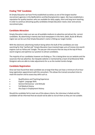 Finding ‘THE’ Candidate
At Simply Education we have firmly established ourselves as one of the largest teacher
recruitment agencies in the Bedfordshire and Northamptonshire region. We have established a
reputation for quality teachers who are available for daily supply, short and long-term teaching.
In order to continue attracting quality candidates Simply Education need a clear and concise
recruitment plan.


Candidate Attraction
Simply Education make sure we use all available mediums to advertise and attract the correct
candidates. By advertising in twenty two local newspapers in the Herts ,Beds ,Bucks & Nhants
region we can be sure that Simply Education’s name is hitting our target market.


With the electronic advertising medium being where the bulk of the candidates are now
searching for that “perfect job” Simply Education have invested large sums of money into search
engines such as Yahoo and Google. The pay per click ensures that we stay at the top of these
search engines and optimise our position to attract candidates.

The majority of our candidates however are finding us. This is being done via our website and the
vacancies that we advertise. Our bespoke website is maintained by a team of professional Web
Designers who are able to make adjustments for us as the market trends change.

Candidate Registration
Once we have found that ideal candidate we arrange that they can have a minimum of an hour
long registration appointment with the consultant. This allows the trained consultant time to
meet the teacher and to assess key skills such as

          Qualifications and Teaching Experience
          English Language Skills
          General Demeanour and Attitude
          Full Medical History
          Any Gaps in Employment History

Should the candidate fail to meet any of the above criteria, the interview is halted and the
candidate will be informed that we would not be able to recruit them as they are not suitable.
 
