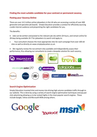 Finding the most suitable candidate for your contract or permanent vacancy.

Posting your Vacancy Online
There are over 14.3 million online jobseekers in the UK who are accessing a variety of over 400
generalist and specialist job boards. Simply Education provides a conduit for efficiently sourcing
a wide internet audience and pinpointing the right candidates for you.

The Benefits:

 Jobs can be written and posted to the relevant job site within 24 hours, and remain online for
28 days being available 24-7 for jobseekers to search and apply to.
       Your consultant chooses the most appropriate sites for each campaign from over 100 UK
    sites as well as directly on www.simplyeducation.co.uk .

 We regularly review the recruitment sites available and independently assess their
performance, thus allowing our consultants to create a bespoke solution for each vacancy.




Search Engine Optimisation
Simply Education invested time and money into driving high volume candidate traffic through to
our website. This is done by using a variety of search engine optimisation techniques and pay per
click advertising allowing us to be ranked highly in the most popular search engines. These
include Google, Yahoo and Microsoft MSN among others.
 