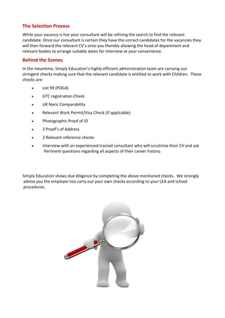 The Selection Process
While your vacancy is live your consultant will be refining the search to find the relevant
candidate. Once our consultant is certain they have the correct candidates for the vacancies they
will then forward the relevant CV’s onto you thereby allowing the head of department and
relevant bodies to arrange suitable dates for interview at your convenience.
Behind the Scenes
In the meantime, Simply Education’s highly efficient administration team are carrying out
stringent checks making sure that the relevant candidate is entitled to work with Children. These
checks are:
         List 99 (POCA)
         GTC registration Check
         UK Naric Comparability
         Relevant Work Permit/Visa Check (if applicable)
         Photographic Proof of ID
         2 Proof’s of Address
         2 Relevant reference checks
         Interview with an experienced trained consultant who will scrutinise their CV and ask
           Pertinent questions regarding all aspects of their career history.




Simply Education shows due diligence by completing the above mentioned checks. We strongly
advise you the employer too carry out your own checks according to your LEA and school
procedures.
 