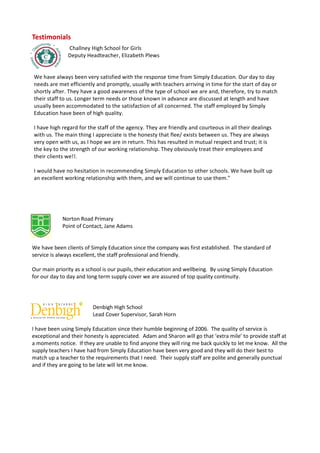 Testimonials
               Challney High School for Girls
               Deputy Headteacher, Elizabeth Plews


We have always been very satisfied with the response time from Simply Education. Our day to day
needs are met efficiently and promptly, usually with teachers arriving in time for the start of day or
shortly after. They have a good awareness of the type of school we are and, therefore, try to match
their staff to us. Longer term needs or those known in advance are discussed at length and have
usually been accommodated to the satisfaction of all concerned. The staff employed by Simply
Education have been of high quality.

I have high regard for the staff of the agency. They are friendly and courteous in all their dealings
with us. The main thing I appreciate is the honesty that flee/ exists between us. They are always
very open with us, as I hope we are in return. This has resulted in mutual respect and trust; it is
the key to the strength of our working relationship. They obviously treat their employees and
their clients we!!.

I would have no hesitation in recommending Simply Education to other schools. We have built up
an excellent working relationship with them, and we will continue to use them."




            Norton Road Primary
            Point of Contact, Jane Adams


We have been clients of Simply Education since the company was first established. The standard of
service is always excellent, the staff professional and friendly.

Our main priority as a school is our pupils, their education and wellbeing. By using Simply Education
for our day to day and long term supply cover we are assured of top quality continuity.




                         Denbigh High School
                         Lead Cover Supervisor, Sarah Horn

I have been using Simply Education since their humble beginning of 2006. The quality of service is
exceptional and their honesty is appreciated. Adam and Sharon will go that ‘extra mile’ to provide staff at
a moments notice. If they are unable to find anyone they will ring me back quickly to let me know. All the
supply teachers I have had from Simply Education have been very good and they will do their best to
match up a teacher to the requirements that I need. Their supply staff are polite and generally punctual
and if they are going to be late will let me know.
 