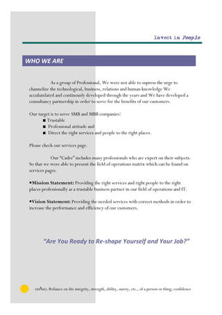Invest in People




WHO WE ARE


            As a group of Professional, We were not able to supress the urge to
 channelize the technological, business, relations and human knowledge We
 acculumlated and continously developed through the years and We have developed a
 consultancy partnership in order to serve for the benefits of our customers.

 Our target is to serve SMB and MBB companies:
       ■ Trustable
       ■ Professional attitude and
       ■ Direct the right services and people to the right places.

 Please check our services page.

            Our “Cadre” includes many professionals who are expert on their subjects.
 So that we were able to present the field of operations matrix which can be found on
 services pages.

 •Mission Statement: Providing the right services and right people to the right
 places professionally as a trustable business partner in our field of operations and IT.

 •Vision Statement: Providing the needed services with correct methods in order to
 increase the performance and efficiency of our customers.




         “Are You Ready to Re-shape Yourself and Your Job?”




    (trΛst): Reliance on the integrity, strength, ability, surety, etc., of a person or thing; confidence
 