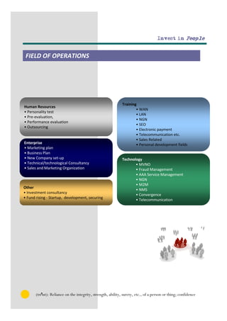 Invest in People


 FIELD OF OPERATIONS




                                                             Training
Human Resources
                                                                     • WAN
• Personality test
                                                                     • LAN
• Pre-evaluation,
                                                                     • NGN
• Performance evaluation
                                                                     • SEO
• Outsourcing
                                                                     • Electronic payment
                                                                     • Telecommunication etc.
                                                                     • Sales Related
Enterprise                                                           • Personal development fields
• Marketing plan
• Business Plan
• New Company set-up                                         Technology
• Technical/technological Consultancy                               • MVNO
• Sales and Marketing Organization                                  • Fraud Management
                                                                    • AAA Service Management
                                                                    • NGN
                                                                    • M2M
Other
                                                                    • NMS
• Investment consultancy
                                                                    • Convergence
• Fund rising - Startup, development, securing
                                                                    • Telecommunication




       (trΛst): Reliance on the integrity, strength, ability, surety, etc., of a person or thing; confidence
 
