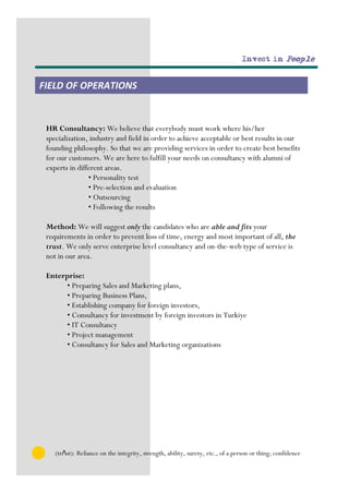 Invest in People


FIELD OF OPERATIONS


 HR Consultancy: We believe that everybody must work where his/her
 specialization, industry and field in order to achieve acceptable or best results in our
 founding philosophy. So that we are providing services in order to create best benefits
 for our customers. We are here to fulfill your needs on consultancy with alumni of
 experts in different areas.
                • Personality test
                • Pre-selection and evaluation
                • Outsourcing
                • Following the results

 Method: We will suggest only the candidates who are able and fits your
 requirements in order to prevent loss of time, energy and most important of all, the
 trust. We only serve enterprise level consultancy and on-the-web type of service is
 not in our area.

 Enterprise:
      • Preparing Sales and Marketing plans,
      • Preparing Business Plans,
      • Establishing company for foreign investors,
      • Consultancy for investment by foreign investors in Turkiye
      • IT Consultancy
      • Project management
      • Consultancy for Sales and Marketing organizations




    (trΛst): Reliance on the integrity, strength, ability, surety, etc., of a person or thing; confidence
 