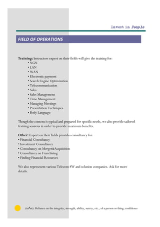 Invest in People


FIELD OF OPERATIONS


Training: Instructors expert on their fields will give the training for:
      • NGN
      • LAN
      • WAN
      • Electronic payment
      • Search Engine Optimization
      • Telecommunication
      • Sales
      • Sales Management
      • Time Management
      • Managing Meetings
      • Presentation Techniques
      • Body Language

Though the content is typical and prepared for specific needs, we also provide tailored
training sessions in order to provide maximum benefits.

Other: Expert on their fields provides consultancy for:
• Financial Consultancy
• Investment Consultancy
• Consultancy on Merger&Acquisition
• Consultancy on Franchising
• Finding Financial Resources

We also represesent various Telecom SW and solution companies. Ask for more
details.




     (trΛst): Reliance on the integrity, strength, ability, surety, etc., of a person or thing; confidence
 