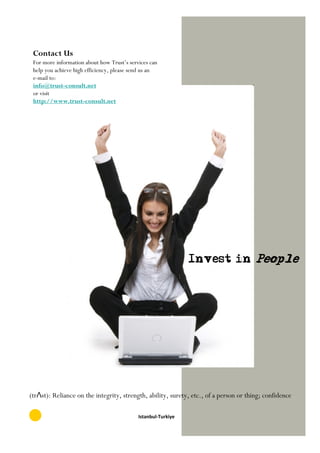 Contact Us
 For more information about how Trust’s services can
 help you achieve high efficiency, please send us an
 e-mail to:
 info@trust-consult.net
 or visit
 http://www.trust-consult.net




                                                               Invest in People




(trΛst): Reliance on the integrity, strength, ability, surety, etc., of a person or thing; confidence

                                            Istanbul-Turkiye
 