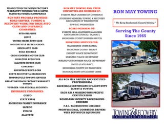 IN ADDITION TO DOING FACTORY          RON MAY TOWING AND THEIR
 WARRANTY TOWING FOR 23 AUTO
   MANUFACTURING COMPANIES
                                       EMPLOYEES ARE MEMBERS OF:
                                      EVERETT AREA CHAMBER OF COMMERCE
                                                                            RON MAY TOWING
  RON MAY PROUDLY PROVIDES          (FOUNDING MEMBERS) TOWING & RECOVERY
   ROAD SERVICE, TOWING &                ASSOCIATION OF WASHINGTON
RECOVERY WORK FOR THESE AUTO                                                " We Keep Snohomish County Moving "
                                            TOW PAC WASHINGTON
    CLUBS AND INSURANCE
         COMPANIES:                         BOARD MEMBERS OF:

         AUTO HELPLINE
                                      EVERETT AREA APARTMENT MANAGERS        Serving The County
             QUEST
                                       ASSOCIATION COUNCIL ( EAAMAC )
                                      SNOHOMISH COUNTY BUSINESS WATCH
                                                                                 Since 1965
     UNITED STATES AUTO CLUB
                                         PROVIDING SERVICES FOR:
   MOTORCYCLE SAFTEY SCHOOL
                                          WASHINGTON STATE PATROL
        GEICO AUTO CLUB
                                          SNOHOMISH COUNTY SHERIFF
         ROAD AMERICA
                                          EVERETT POLICE DEPARTMENT
   CROSS COUNTRY MOTOR CLUB
                                         MUKILTEO POLICE DEPARTMENT
      SIGNATURE AUTO CLUB
                                    BURLINGTON NORTHERN POLICE DEPARTMENT
      ALLSTATE MOTOR CLUB
                                              UNITED STATES NAVY
           COACHNET
                                       SNOHOMISH COUNTY DUI TASK FORCE
      ADVANTAGE RENT A CAR
                                       NATIONAL NIGHT OUT AGAINST CRIME
  HERTZ RECOVERY & BREAKDOWN
  MOTORCYCLE TOWING SERVICES
                                    ALL RON MAY DRIVERS ARE CERTIFIED
HARLEY DAVIDSON FACTORY WARRANTY             PROFESSIONALS
             TOWING
                                   EACH HAS A CERTIFICATE OF LIGHT DUTY
 VOYAGER / GSA FEDERAL ACCOUNTS
                                             SAFETY & TOWING
    INSURANCE COMPANIES:             EACH HAS A WASHINGTON SPECIFIC
             GEICO                           CERTIFICATION
          STATE FARM                HOMELAND SECURITY BACKGROUND
                                              CHECKED
  AMERICAN FAMILY INSURANCE
                                       F.B.I. BACKGROUND CHECKED
            SAFECO
                                    PROFFESSIONAL, COURTEOUS DRIVERS
            PEMCO
                                       WITH TOP NOTCH EQUIPMENT
           ALLSTATE
 