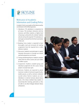 Relevance of Academic
     Information and Grading Policy
     A student’s final course grade will be determined by
     consideration of the following factors:
     1.	 Attendance: 75% attendance is compulsory for
        all classes. This facilitates interaction with the
        instructor and fellow students as highest level
        of learning is achieved by this method. Students
        who do not have the requisite 75% attendance in
        each paper are barred from the final examination
        of that unit.
     2.	 Reading: Every student is expected to have
        thoroughly read and reviewed all reading
        assignments from the required text or other
        reference material.
     3.	 Discussion: Students must participate in regular
        classroom discussions as concepts are cleared
        and fresh perspectives are formed.
     4.	 Testing and Writing Projects: Students complete
        online tests for online courses and case studies
        for offline courses.
     5.	 Assignments: Students complete group and
        individual assignments for the course. Group
        projects inculcate team spirit.
     6.	 Seminars: Students are expected to attend
        maximum number of seminars by guest faculty,
        weekly quizzes, as well as seminars conducted
        outside where Skyline students are sent.
        Attendance in external seminars attracts bonus
        points. All of these methods help students in
        maximising their learning, particularly as they
        are able to see direct linkages between theory
        and practice.




10
 