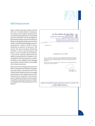 Skill Enhancement

Many students generally display limited
skill sets. It has been Skyline’s endeavour
to maximise each student’s professional &
social skills and prepare them for responsible
positions at the place of work. Management
games bring out those areas which need most
attention, among them being communication
(written, verbal and body language), personal
presentations, ability to work in teams,
leadership & qualities of tolerance. HR
experts also give training by identifying
attitudes as well as personal goals and
drivers. In each semester special emphasis
is also laid on corporate requirements and
ability to understand each incumbency, face
competition and sustain positions, as well as
the ability to stay updated in the changing
environment and stay ahead in knowledge
of the relevant work area.
Mock interviews and group discussions are
held / conducted to test whether the students
have been able to develop the skills they
initially lacked. Students are also encouraged
to participate in inter college events on areas
of professional competence like business
quizzes, paper presentations, business plans
competitions and advertising events. Student
are engaged with leading corporates for live
projects.




                                                  11
 