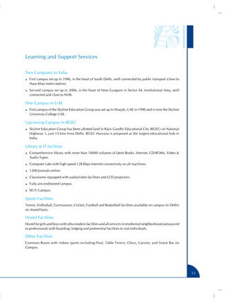 Learning and Support Services

Two Campuses in India
   First campus set up in 1996, in the heart of South Delhi, well connected by public transport (close to
   Haus Khas metro station).
   Second campus set up in 2006, in the heart of New Gurgaon in Sector 44, Institutional Area, well
   connected and close to NH8.

One Campus in UAE
   First campus of the Skyline Education Group was set up in Sharjah, UAE in 1990 and is now the Skyline
   University College UAE.

Upcoming Campus in RGEC
   Skyline Education Group has been allotted land in Rajiv Gandhi Educational City (RGEC) on National
   Highway 1, just 15 kms from Delhi. RGEC Haryana is proposed as the largest educational hub in
   India.

Library & IT facilities
   Comprehensive library with more than 10000 volumes of latest Books, Internet, CD-ROMs, Video &
   Audio Tapes.
   Computer Labs with high speed 128 Kbps Internet connectivity on all machines.
   1200 Journals online.
   Classrooms equipped with audio/video facilities and LCD projectors.
   Fully airconditioned campus.
   Wi Fi Campus.

Sports Facilities
Tennis, Volleyball, Gymnasium, Cricket, Football and Basketball facilities available on campus (in Delhi)
on shared basis.

Hostel Facilities
Hostel for girls and boys with ultra modern facilities and all services in residential neighborhood outsourced
to professionals with boarding, lodging and preferential facilities to suit individuals.

Other Facilities
Common Room with indoor sports including Pool, Table Tennis, Chess, Carrom, and Snack Bar on
Campus.




                                                                                                                 13
 