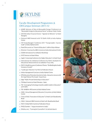 Faculty Development Programmes &
     Off-Campus Seminars 2011-12
      MNRE (Ministry of New & Renewable Energy) Conference on
      “Renewable Energy for Educational Sector” at Mosaic Hotel, Noida
      AFCON Indian Financial Sector- “Agenda for Reforms” at Hotel
      Shangrila
      National HRD Network with TiE Delhi NCR at India Habitat
      Centre
      7th Young Managers’ Conference 2011 “Young Leaders - Success
      Code” at India Habitat Centre
      Panel Discussion on “Future of Education” at Birla Vidya Niketan
      Directors’ Conclave by MBA Universe at India International Centre
      IACBE International Accreditation Workshop
      IATO Seminar at Hotel Hilton
      Apple “e-learning Conference for Higher Education” at Hotel Hyatt
      International Accreditation Conference by SEAA- Standards for
      Educational Advancement & Accreditation Trust, India
      FICCI’s Health Insurance Conference Theme: “De-Bottling the Health
      Insurance Growth”
      “Landscape n Business” by FICCI at Federation House
      Indian Management Conclave at India Habitat Centre
      EPSI-Education Promotion Society for India - Interactive session with
      Mr. Kapil Sibal at The Grand - Vasant Kunj
      Edge “Public Private Partnerships in Education”
      TIE-Retail Summit at Hotel Sheraton - Saket
      TIE- “Leveraging Technology to build scalable models in Education”
      at IIT Delhi
      TIE- NHRDN -HR Summit at India Habitat Centre
      AIMS - Annual Management Education Convention at India Habitat
      Centre
      Times of India “Innovation In Education” at Hotel Lalit- Barakhamba
      Road
      AIMA - National HRM Summit at Hotel Lalit- Barakhamba Road
      FICCI- Global Skills Summit at Federation House
      PHD Chamber - “ Impact Investment in India”
      Shiksha.com - “Training for Counsellors” at Lok Kala Manch
14
 