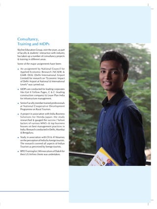 Consultancy,
Training and MDPs
Skyline Education Group, over the years, as part
of faculty & students’ interaction with industry
has taken up a number of consultancy projects
& training in different areas.
Some of the major assignments have been:

  An assignment by National Council for
  Applied Economic Research (NCAER) &
  GMR- DIAL (Delhi International Airport
  Limited) for research on “Economic Impact
  of Delhi Airport at National & International
  Levels” was carried out.
  MDPs are conducted for leading corporates
  like Get It Yellow Pages, C & C (leading
  construction company) & Lease Plan India
  for infrastructure management.
  Senior Faculty member trained professionals
  at National Cooperative Development
  Programme on Rural Tourism.
  A project in association with India Business
  Solutions for Honda Japan- the study
  researched & gauged the success / failure
  factors of various MNCs & top business
  houses on best management practices in
  India. Research conducted in Delhi, Mumbai
  & Bengaluru.
  Study in association with CII & AT-Kearney
  on the perception of India by foreign tourists.
  The research covered all aspects of Indian
  Tourism as perceived by foreign tourists.
  BPO Training for 240 executives of Daksh for
  their US Airline clients was undertaken.




                                                    23
 