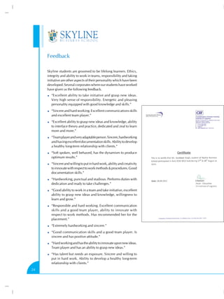 Feedback

     Skyline students are groomed to be lifelong learners. Ethics,
     integrity and ability to work in teams, responsibility and taking
     initiative are other aspects of their personality which have been
     developed. Several corporates where our students have worked
     have given us the following feedback.
        “Excellent ability to take initiative and grasp new ideas.
        Very high sense of responsibility. Energetic and pleasing
        personality equipped with good knowledge and skills.”
        “Sincere and hard working. Excellent communications skills
        and excellent team player.”
        “Excellent ability to grasp new ideas and knowledge, ability
        to interface theory and practice, dedicated and zeal to learn
        more and more.”
        “Team player and very adaptable person. Sincere, hardworking
        and having excellent documentation skills. Ability to develop
        a healthy long-term relationship with clients.”
        “Soft spoken, well behaved, has the dynamism to produce
        optimum results.”
        “Sincere and willing to put in hard work, ability and creativity
        to innovate with respect to work methods & procedures. Good
        documentation skills.”
        “Hardworking, punctual and studious. Performs duties with
        dedication and ready to take challenges.”
        “Good ability to work in a team and take initiative, excellent
        ability to grasp new ideas and knowledge, willingness to
        learn and grow.”
        “Responsible and hard working. Excellent communication
        skills and a good team player, ability to innovate with
        respect to work methods. Has recommended her for the
        placement.”
        “Extremely hardworking and sincere.”
        “Good communication skills and a good team player. Is
        sincere and has positive attitude.”
        “Hard working and has the ability to innovate upon new ideas.
        Team player and has an ability to grasp new ideas.”
        “Has talent but needs an exposure. Sincere and willing to
        put in hard work. Ability to develop a healthy long-term
        relationship with clients.”
24
 