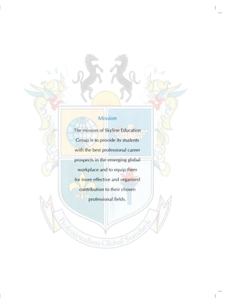 Mission

The mission of Skyline Education

Group is to provide its students

with the best professional career

prospects in the emerging global

 workplace and to equip them

for more effective and organised

  contribution to their chosen

       professional fields.
 