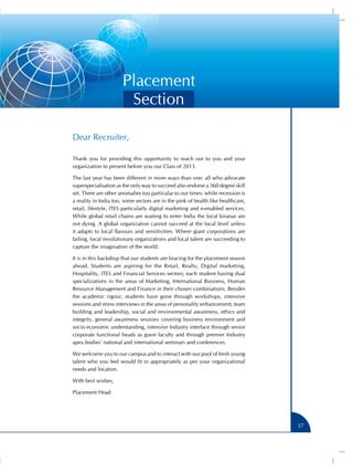 Placement
                       Section

Dear Recruiter,

Thank you for providing this opportunity to reach out to you and your
organization to present before you our Class of 2013.

The last year has been different in more ways than one: all who advocate
superspecialisation as the only way to succeed also endorse a 360 degree skill
set. There are other anomalies too particular to our times: while recession is
a reality in India too, some sectors are in the pink of health like healthcare,
retail, lifestyle, ITES particularly digital marketing and e-enabled services.
While global retail chains are waiting to enter India the local kiranas are
not dying. A global organization cannot succeed at the local level unless
it adapts to local flavours and sensitivities. Where giant corporations are
failing, local revolutionary organizations and local talent are succeeding to
capture the imagination of the world.

It is in this backdrop that our students are bracing for the placement season
ahead. Students are aspiring for the Retail, Realty, Digital marketing,
Hospitality, ITES and Financial Services sectors; each student having dual
specializations in the areas of Marketing, International Business, Human
Resource Management and Finance in their chosen combinations. Besides
the academic rigour, students have gone through workshops, intensive
sessions and stress interviews in the areas of personality enhancement, team
building and leadership, social and environmental awareness, ethics and
integrity, general awareness sessions covering business environment and
socio economic understanding, intensive Industry interface through senior
corporate functional heads as guest faculty and through premier Industry
apex bodies’ national and international seminars and conferences.

We welcome you to our campus and to interact with our pool of fresh young
talent who you feel would fit in appropriately as per your organizational
needs and location.

With best wishes,

Placement Head




                                                                                  37
 