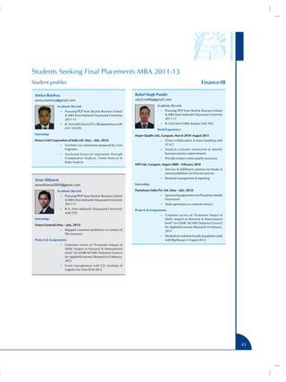 Students Seeking Final Placements MBA 2011-13
Student profiles                                                                                                       Finance-IB

 Amiya Baishya                                                       Rahul Singh Pundir
 amiya.baishya@gmail.com                                             rahul.net86@gmail.com
                 Academic Record:                                                     Academic Record:
                    •• Pursuing PGP from Skyline Business School                        •• Pursuing PGP from Skyline Business School
                        MBA from Maharshi Dayanand University                               MBA from Maharshi Dayanand University
                       2011-13                                                              2011-13
                    •• B. Tech (EEE) from GITA, Bhubaneshwar with                       •• B. Com from CSJM, Kanpur with 59%
                       6.9 / 10 GPA                                                   Work Experience:
 Internship:                                                         Hyper Quality Ltd., Gurgaon, March 2010- August 2011
 Power Grid Corporation of India Ltd. (May – July, 2012)                                •• Client collaboration  team handling with
                    •• Verified cost statements prepared by Cost                            AT  T
                       Engineers                                                        •• Analyze customer interaction  identify
                    •• Analyzed financial statements through                                business process improvements
                       Comparative Analysis, Trend Analysis                            •• Provide contact centre quality assurance
                       Ratio Analysis
                                                                     MPS Ltd., Gurgaon, August 2008 – February 2010
                                                                                        •• Services  fulfillment solutions for books 
                                                                                            journal publishers for Elsevier process
                                                                                        •• Renewal management  reporting
 Arun Ahlawat
 arunahlawat2009@gmail.com                                           Internship:

                 Academic Record:                                    Pantaloons India Pvt. Ltd. (May – July, 2012)
                    •• Pursuing PGP from Skyline Business School                        •• Sponsorship generation for Pantaloon Model
                        MBA from Maharshi Dayanand University                              Hunt event
                       2011-13                                                          •• Desk operations on customer service
                    •• B.A. from Maharshi Dayanand University        Projects  Assignments:
                       with 55%
                                                                                        •• Customer survey on “Economic Impact of
 Internship:                                                                                Delhi Airport at National  International
                                                                                            level” for GMR- NCAER (National Council
 Future Generali (May – July, 2012)
                                                                                            for Applied Economic Research) in February,
                    •• Mapped consumer preference in context of                             2012
                       life insurance
                                                                                        •• Worked on customer loyalty  payback cards
 Projects  Assignments:                                                                    with Big Bazaar in August 2012
                    •• Customer survey on “Economic Impact of
                       Delhi Airport at National  International
                       level” for GMR-NCAER (National Council
                       for Applied Economic Research) in February,
                       2012
                    •• Event management with CII- Institute of
                       Logistics for Auto-SCM 2012




                                                                                                                                          43
 