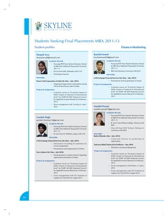 Students Seeking Final Placements MBA 2011-13
     Student profiles                                                                                           Finance-Marketing

      Deepali Arya                                                        Kaushal Anand
      deepaliarya8@hotmail.com                                            kaushalanand20@gmail.com
                      Academic Record:                                                    Academic Record:
                         •• Pursuing PGP from Skyline Business School                        •• Pursuing PGP from Skyline Business School
                             MBA from Maharshi Dayanand University                              MBA from Maharshi Dayanand University
                            2011-13                                                             2011-13
                         •• B.Com from IMS, Dehradun with 72%                                •• BBA from Kumaon University with 62%

                         •• Schooling in Kuwait                                           Internship:
      Internship:                                                         UAE Exchange Financial Services Ltd. (May – July, 2012)
      Power Grid Corporation of India Ltd. (May – July, 2012)                                •• Promotional work  generation of clients

                         •• Mapping of organization’s perception among    Projects  Assignments:
                            clients  beneficiary states of India
                                                                                             •• Customer survey on “Economic Impact of
      Projects  Assignments:                                                                   Delhi Airport at National  International
                         •• Customer survey on “Economic Impact of
                                                                                                level” for GMR- NCAER (National Council
                            Delhi Airport at National  International                           for Applied Economic Research) in February,
                            level” for GMR-NCAER (National Council                              2012
                            for Applied Economic Research) in February,
                            2012
                         •• Store management with Tanishq in April,
                            2012                                          Nandini Prasad
                                                                          nandini.prasad19@gmail.com
                                                                                          Academic Record:
                                                                                             •• Pursuing PGP from Skyline Business School
      Gurdutt Singh                                                                              MBA from Maharshi Dayanand University
      gurdutt.chouhan13@gmail.com                                                               2011-13

                      Academic Record:                                                       •• B. Com. from Ethiraj College, Chennai with
                                                                                                69%
                         •• Pursuing PGP from Skyline Business School
                             MBA from Maharshi Dayanand University                          •• Class XII from DAV School, Chennai in
                            2011-13                                                             commerce with 90%

                         •• B. Com from St. Wilfred’s, Jaipur with 52%    Internship:
                                                                          Bank of Baroda. (May – July, 2012)
                      Internship:
                                                                                             •• A n a l y z e d f i n a n c e  m a r k e t i n g o f
      UAE Exchange Financial Services Ltd. (May – July, 2012)                                   organization
                         •• Information recording of customers for
                                                                          Tuticorin Alkali Chemicals  Fertilizers – May 2010
                            invoice preparation
                                                                                             •• Worked in secretarial department
                         •• Promotional work  generation of clients
                                                                          Projects  Assignments:
      Force Motors Ltd. (May – July 2010)
                                                                                             •• Customer survey on “Economic Impact of
                         •• Generate data for market research regarding
                                                                                                Delhi Airport at National  International
                            organization perception in Jaipur
                                                                                                level” for GMR- NCAER (National Council
      Projects  Assignments:                                                                   for Applied Economic Research) in February,
                         •• Customer survey on “Economic Impact of                              2012
                            Delhi Airport at National  International                        •• Event management with Rootz in April,
                            level” for GMR- NCAER (National Council                             2012
                            for Applied Economic Research) in February,                      •• Event management with CII- Institute of
                            2012                                                                Logistics for Auto-SCM in August 2012
                         •• Event management with CII- Institute of
                            Logistics for Auto-SCM in August 2012




44
 