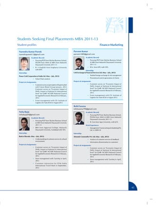 Students Seeking Final Placements MBA 2011-13
Student profiles                                                                                        Finance-Marketing

 Narendra Kumar Pareek                                                Parveen Kumar
 narendrapareek12@gmail.com                                           parveen1089@gmail.com
                 Academic Record:                                                     Academic Record:
                    •• Pursuing PGP from Skyline Business School,                       •• Pursuing PGP from Skyline Business School
                       PGDM from AIMA  MBA from Maharshi                                    MBA from Maharshi Dayanand University
                       Dayanand University 2011-13                                          2011-13
                    •• B. A (English) from Singhania University                         •• B Sc. from HPU with 59%
                       with 69%                                                     Internship:
 Internship:                                                          UAE Exchange  Financial Services Ltd. (May – July, 2012)
                                                                                        •• Studied foreign exchange  risk management
 Power Grid Corporation of India Ltd. (May – July, 2012)
                                                                                        •• Promotional work  generation of clients
                    •• Value Chain analysis
                                                                      Projects  Assignments:
 Projects  Assignments:
                                                                                        •• Customer survey on “Economic Impact of
                    •• Customer survey on perception of hypermarket
                                                                                            Delhi Airport at National  International
                       with Future Retail Group January, 2012
                                                                                            level” for GMR- NCAER (National Council
                       Customer survey on “Economic Impact of
                                                                                            for Applied Economic Research) in February,
                       Delhi Airport at National  International
                                                                                            2012
                       level” for GMR- NCAER (National Council
                       for Applied Economic Research) in February,                      •• Event management with CII- Institute of
                       2012                                                                 Logistics for Auto-SCM in August 2012
                    •• Event management with CII- Institute of
                       Logistics for Auto-SCM in August 2012

                                                                      Rohit Saxena
                                                                      rohitsaxena790@gmail.com
 Neha Bajaj                                                                           Academic Record:
 nehabajaj04@gmail.com                                                                  •• Pursuing PGP from Skyline Business School,

                 Academic Record:                                                           PGDM from AIMA  MBA from Maharshi
                                                                                            Dayanand University 2011-13
                    •• Pursuing PGP from Skyline Business School
                                                                                        •• B. Com from Agra University, with 62%
                        MBA from Maharshi Dayanand University
                       2011-13                                                        Work Experience:
                    •• BBA from Aggarwal College. Maharshi                              •• Management Trainee at Impuls Marketing Pvt.
                       Dayanand University, Faridabad with 76%                              Ltd. in 2009-10
 Internship:                                                          Internship:
 Bank of Baroda. (May – July, 2012)                                   Almondz Commodity Pvt. Ltd. (May – July, 2012)
                    •• Understanding of customer service  cultural                     •• Analysis of customer services  feedback
                       environment
                                                                                        •• Information dissemination to customers
 Projects  Assignments:
                                                                      Projects  Assignments:
                    •• Customer survey on “Economic Impact of
                                                                                        •• Customer survey on “Economic Impact of
                       Delhi Airport at National  International
                                                                                            Delhi Airport at National  International
                       level” for GMR- NCAER (National Council
                                                                                            level” for GMR- NCAER (National Council
                       for Applied Economic Research) in February,
                                                                                            for Applied Economic Research) in February,
                       2012
                                                                                            2012
                    •• Store management with Tanishq in April,
                                                                                        •• Store management with Tanishq in April,
                       2012
                                                                                            2012
                    •• Customer interaction for IITM (India
                       International Travel Mart) in September,
                       2012




                                                                                                                                          45
 