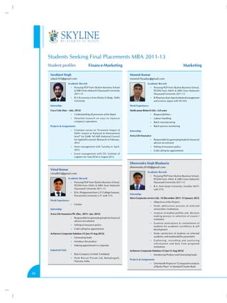 Students Seeking Final Placements MBA 2011-13
     Student profiles                        Finance-Marketing	                                                                               Marketing

      Sarabjeet Singh                                                           Munesh Kumar
      saby6103@gmail.com                                                        munesh76yadav@gmail.com
                          Academic Record:                                                      Academic Record:
                            •• Pursuing PGP from Skyline Business School                           •• Pursuing PGP from Skyline Business School,
                                MBA from Maharshi Dayanand University                                 PGDM from AIMA  MBA from Maharshi
                               2011-13                                                                 Dayanand University 2011-13
                            •• B A (Economics) from Khalsa College, Delhi                          •• B.Pharmacy from Apex Institute of management
                               University                                                              and science, Jaipur with 59.16%
      Internship:                                                               Work Experience:
      Coca Cola (May – July, 2012)                                              Medicaman Biotech Ltd.:- 2.8 years
                            •• Understanding all processes at the depot                            •• Responsibilities:-
                            •• Detailed research on ways to improve                                •• Labour Handling
                               company’s operations                                                •• Batch manufacturing
      Projects  Assignments:                                                                      •• Batch process monitoring
                            •• Customer survey on “Economic Impact of           Internship:
                               Delhi Airport at National  International
                               level” for GMR- NCAER (National Council          Aviva Life Insurance
                               for Applied Economic Research) in February,                         •• Responsible for generating leads for financial
                               2012                                                                    advisor recruitment
                            •• Store management with Tanishq in April,                             •• Selling of insurance policy
                               2012                                                                •• Cold calling for appointment
                            •• Event management with CII- Institute of
                               Logistics for Auto-SCM in August 2012

                                                                                Dheerendra Singh Bhadauria
                                                                                dheerendra.8100@gmail.com
      Vimal Kumar
                                                                                                Academic Record:
      vimal843@gmail.com
                                                                                                   •• Pursuing PGP from Skyline Business School,
                          Academic Record:                                                             PGDM from AIMA  MBA from Maharshi
                            •• Pursuing PGP from Skyline Business School,                              Dayanand University 2011-13
                               PGDM from AIMA  MBA from Maharshi                                  •• B.A. from Jiwaji University, Gwalior (M.P.)
                               Dayanand University 2011-13                                             with 57%
                            •• B.Sc. (Programme) from U.P. College Varanasi,
                                                                                Internship:
                               Purvanchal University U.P. with 51%
                                                                                Hero Corporate service Ltd.- 14 December 2011- 31 January 2012
      Work Experience:
                                                                                                   •• Objectives of the Project:-
                            •• Fresher
                                                                                                   •• Study admissions process of selected
      Internship:                                                                                      universities / institutions

      Aviva Life Insurance Plc (Dec. 2011– Jan. 2012)                                              •• Analysis of student profiles and decision
                                                                                                       making process in selection of course /
                            •• Responsible for generating leads for financial
                                                                                                       institution
                               advisor recruitment
                                                                                                   •• Examine motivations  commitment of
                            •• Selling of insurance policy
                                                                                                       students for academic excellence  self
                            •• Cold calling for appointment                                            development
      Achievers Corporate Solution (15 Jun-15 Aug 2012)                                            •• Study satisfaction of students on selected
                            •• Generating leads                                                        academic and employability parameters

                            •• Introduce the product                                               •• G a t h e r i n g , r e c o r d i n g a n d a n a l y z i n g
                                                                                                       information and data from proposed
                            •• Making appointment in corporate
                                                                                                       institutions
      Industrial Visit:                                                         Achievers Corporate Solution (15 Jun-15 Aug 2012)
                            •• Bata Company Limited. Faridabad                                     •• Introducing Product and Generating leads
                            •• Parle Biscuit Private Ltd, Bahadurgarh,
                                                                                Projects  Assignments
                               Haryana, India
                                                                                                   •• One Month Project on “Comparative analysis
                                                                                                       of Banks Plans” in Standard Charter Bank

46
 