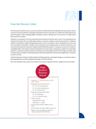 From the Director’s Desk

Over the past seventeen years our journey has been eventful and full of challenges.We are proud to inform
you that we have faced these challenges with determination to provide our students the best professional
career prospects in the emerging global workplace and our rankings year on year have to a large extent
been proof of our efforts.
Students are exposed to the best educational learning environment and a pool of accomplished and
experienced Faculty who are dedicated and place maximum emphasis on learning outcomes. At Skyline
students are guided to understand good governance,service orientation, ethics, giving back to society and
environmental sustainability. Students and faculty get several opportunities to attend conferences and
seminars that showcase innovative methods and best Industry practices. Awareness sessions on economic
and global affairs and weekly personal development sessions help in preparing a student for responsible
positions. Continuous Industry interface and exposure to technological and social changes and needs ,add
to enhancing each student’s individual growth chart and enable them to find a meaningful place in Industry
as well as society.
At Skyline Business School we help students be lifelong learners and adopt change as a constant so that as
they graduate they are fully equipped to Manage in the New World.
We invite students to be a part of our Institute and culture of growth, honesty, integrity and social values.




                                                                                                                3
 