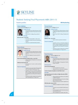 Students Seeking Final Placements MBA 2011-13
     Student profiles                                                                                                                HR-Marketing

      Mohan Madhukar                                                                      Poonam Kumari
      mohanmadhukar009@gmail.com                                                          poonamkumari51290@gmail.com
                       Academic Record:                                                                   Academic Record:
                         •• Pursuing PGP from Skyline Business School                                        •• Pursuing PGP from Skyline Business School
                              MBA from Maharshi Dayanand University                                             MBA from Maharshi Dayanand University
                             2011-13                                                                            2011-13
                         •• BBA from B.N. College, Patna with 62%                                            •• B.Com from SSLNT College, Dhanbad with
                                                                                                                59%
                       Internship:
                                                                                          Internship:
      Kurl-on Ltd. (May – July, 2012)
                         •• Promotion of new product – Kurl o- Coir                       Big Bazaar (May – July, 2012)
                         •• Generation of dealer network for distribution                                    •• Study on talent acquisition  retention
                             channel                                                      Projects  Assignments:
                         •• Collection of market feed about products                                         •• Customer survey on “Economic Impact of
                                                                                                                Delhi Airport at National  International
                                                                                                                level” for GMR- NCAER (National Council
                                                                                                                for Applied Economic Research) in February,
      Naveen Kumar                                                                                              2012
      naveen.verma1991@gmail.com                                                                             •• Worked on loyalty programme  payback
                                                                                                                cards with Big Bazaar in August 2012
                       Academic Record:
                         •• Pursuing PGP from Skyline Business School
                              MBA from Maharshi Dayanand University
                             2011-13                                                      Prachi Srivastava
                         •• B.BA from Singhania University with 61%                                       prachicms@gmail.com
                       Internship:                                                                        Academic Record:
      Power Grid Corporation of India Ltd. (May – July, 2012)                                                •• Pursuing PGP from Skyline Business School
                         •• Market strategy of enterprise service business                                       MBA from Maharshi Dayanand University
                             for telecom                                                                        2011-13
                                                                                                             •• BCA from College of Management Studies,
      Motherson Sumi Systems Ltd.
                                                                                                                Kanpur with 66%
                         •• M a n a g e m e n t t r a i n e e u n d e r s t a n d i n g
                             functions                                                    Work Experience:

      Projects  Assignments:                                                             New Era Event Management
                         •• Customer survey on perception of hypermarket                                     •• Event management  anchoring
                             with Future Retail Group January, 2012                                          •• Organized career  education exhibitions
                         •• Customer survey on “Economic Impact of                        Teacher (Computers  English) at United Public School
                             Delhi Airport at National  International
                             level” for GMR- NCAER (National Council                      Internship:
                             for Applied Economic Research) in February,                  International Forum for Excellence in Higher Education (IFEHE)
                             2012                                                         (May – July, 2012)
                         •• Worked on loyalty programme  payback
                                                                                                             •• Organized National Conference on Excellence
                             cards with Big Bazaar in August 2012                                               in Higher Education
                                                                                                             •• Follow up with directors of schools  colleges
                                                                                                                /generating sponsorships
                                                                                                             •• Organized National Creativity Aptitude Test

                                                                                          IIPM (December- January, 2011)
                                                                                                             •• Database management  student counseling

                                                                                          Projects  Assignments:
                                                                                                             •• Customer survey for GMR- NCAER February,
                                                                                                                2012
                                                                                                             •• Event management IITM (India International
                                                                                                                Travel Mart) Sep 2012
                                                                                                             •• Store management at Tanishq April, 2012


48
 
