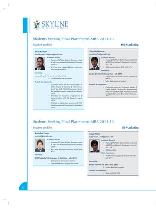 Students Seeking Final Placements MBA 2011-13
     Student profiles                                                                                                      HR-Marketing

      Swati Kumari                                                              Vimalesh Kumar
      swati.kumari.singh44@gmail.com                                            vimalesh786@gmail.com
                       Academic Record:                                                         Academic Record:
                         •• Pursuing PGP from Skyline Business School                              •• Pursuing PGP from Skyline Business School
                              MBA from Maharshi Dayanand University                                   MBA from Maharshi Dayanand University
                             2011-13                                                                  2011-13
                         •• B. Com from Vinoba Bhave University,                                   •• BA (Economics) from BHU with 52%
                             Hazaribagh with 65%
                                                                                                Internship:
      Internship:
                                                                                Juvalia  You (Smile Group) May – July, 2012
      Sampark Search Pvt. Ltd. (May – July, 2012)                                                  •• Understanding Multi Level Marketing
                         •• Understanding HR processes                                                (MLM)
                                                                                                   •• Sales  promotion of product
      Projects  Assignments:
                         •• Customer survey on “Economic Impact of              Projects  Assignments:
                             Delhi Airport at National  International                             •• Customer survey on “Economic Impact of
                             level” for GMR- NCAER (National Council                                  Delhi Airport at National  International
                             for Applied Economic Research) in February,                              level” for GMR- NCAER (National Council
                             2012                                                                     for Applied Economic Research) in February,
                         •• W o r k e d o n l o y a l t y p r o g r a m m e                          2012
                             documentation with Big Bazaar in August
                             2012
                         •• Worked on registration process with IITM
                             (India International Travel Mart) in September,
                             2012




     Students Seeking Final Placements MBA 2011-13
     Student profiles                                                                                                         IB-Marketing

      Ravindra Thapa                                                            Sagar Malik
      ravinx88@gmail.com                                                        sagar.malik3188@gmail.com
                       Academic Record:                                                         Academic Record:
                         •• Pursuing PGP from Skyline Business School                              •• Pursuing PGP from Skyline Business School
                              MBA from Maharshi Dayanand University                                   MBA from Maharshi Dayanand University
                             2011-13                                                                  2011-13
                         •• BCA from Mizoram University, Aizawl with                               •• BBA from JIMS
                             67%
                                                                                                Work Experience:
      Internship:
                                                                                                   •• Merchandiser at Jagdamba Exports July 2010-
      ICICI Prudential Life Insurance Co. Ltd. (May – July, 2012)                                     July 2011
                         •• Sales process of insurance policies                 Internship:
                         •• Documentation for prospective clients
                                                                                Osram India Pvt. Ltd. (May – July, 2012)
                                                                                                   •• Learnt about service portal

                                                                                Projects  Assignments:
                                                                                                   •• Study on GAIL 2009




50
 