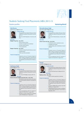 Students Seeking Final Placements MBA 2011-13
Student profiles                                                                                              Marketing-Retail

 Alok Sharma                                                         Devendra Kumar Singh
 aloksharma13z@gmail.com                                             devendrasinghh18@gmail.com
                 Academic Record:                                                     Academic Record:
                    •• Pursuing PGP from Skyline Business School                        •• Pursuing PGP from Skyline Business School
                        MBA from Maharshi Dayanand University                               MBA from Maharshi Dayanand University
                       2011-13                                                              2011-13
                    •• BBA from MSAS Rajasthan University with                          •• BCA from JD Mahavidyalaya, Varanasi with
                       61%                                                                  67%
 Internship:                                                         Internship:
 Shopper’s Stop (May – July, 2012)
                                                                     Eicher Tractors Ltd. (May – July, 2012)
                    •• Sales execution on floor
                                                                                        •• Conducted customer satisfaction survey
                    •• Inventory management at warehouse
                                                                                        •• Competitor sales report
                    •• Solving customer queries
                                                                                        •• Understanding sales  distribution channel
                    •• Invoice preparation                                                  of Eicher
 Shopper’s Stop (May – July, 2012)                                   Projects  Assignments:
                    •• Worked on Mutual Fund  Demat accounts                           •• Customer survey on “Economic Impact of
                    •• Lead generation                                                      Delhi Airport at National  International
                    •• Follow up  Documentation                                            level” for GMR- NCAER (National Council
                                                                                            for Applied Economic Research) in February,
 Projects  Assignments:                                                                    2012
                    •• Customer survey on “Economic Impact of                           •• Event management with CII- Institute of
                       Delhi Airport at National  International                            Logistics for Auto-SCM in August 2012
                       level” for GMR-NCAER (National Council
                       for Applied Economic Research) in February,
                       2012

                                                                     Pranjal
                                                                     pranjalsi1990@gmail.com
 Atul Kumar Singh                                                                     Academic Record:
 atull264@gmail.com                                                                     •• Pursuing PGP from Skyline Business School
                                                                                             MBA from Maharshi Dayanand University
                 Academic Record:                                                           2011-13
                    •• Pursuing PGP from Skyline Business School
                                                                                        •• BA from Shri Ram Karan College with 52%
                        MBA from Maharshi Dayanand University
                       2011-13                                                        Internship:
                    •• B Sc. from UP College, Varanasi with 51%      Big Bazaar (May – July, 2012)
                Internship:                                                             •• Study on talent acquisition  retention
 Metals  Minerals Trading Corporation (May – July, 2012)
                                                                     Projects  Assignments:
                    •• Recording  analyzing essential information
                                                                                        •• Customer survey on “Economic Impact of
                       for Documentation purposes of prospective
                                                                                            Delhi Airport at National  International
                       clients
                                                                                            level” for GMR- NCAER (National Council
 Projects  Assignments:                                                                    for Applied Economic Research) in February,
                    •• Customer survey on “Economic Impact of
                                                                                            2012
                       Delhi Airport at National  International                        •• Worked on MB6D offer  payback cards with
                       level” for GMR-NCAER (National Council                               Big Bazaar in August 2012
                       for Applied Economic Research) in February,                      •• Supported participants  clients in exhibition
                       2012                                                                 for IITM (India International Travel Mart) in
                    •• Event management with CII- Institute of                              September, 2012
                       Logistics for Auto-SCM in August 2012
                    •• Worked on loyalty programme  payback
                       cards with Big Bazaar in August 2012




                                                                                                                                            51
 