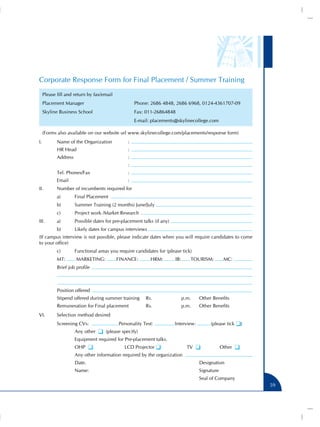 Corporate Response Form for Final Placement / Summer Training
    Please fill and return by fax/email
    Placement Manager	                            Phone: 2686 4848, 2686 6968, 0124-4361707-09
    Skyline Business School	                      Fax: 011-26864848
    	                                             E-mail: placements@skylinecollege.com

    (Forms also available on our website url www.skylinecollege.com/placements/response form)
I.	        Name of the Organization	          :
	          HR Head			                         :
	          Address				                        :
					                                         :
	          Tel. Phones/Fax			                 :
	          Email				                          :
II.	       Number of incumbents required for 	
	          a) 	     Final Placement
	          b)	      Summer Training (2 months) June/July
	          c) 	     Project work /Market Research
III.	      a)	      Possible dates for pre-placement talks (if any)
	          b) 	     Likely dates for campus interviews
(If campus interview is not possible, please indicate dates when you will require candidates to come
to your office)
	          c)	      Functional areas you require candidates for (please tick)
	          MT:      MARKETING:            FINANCE:       HRM:         IB:       TOURISM:         MC:
	          Brief job profile



	          Position offered
	          Stipend offered during summer training 	 Rs.		                   p.m.	   Other Benefits
	          Remuneration for Final placement	           Rs.		                p.m.	   Other Benefits
VI.	       Selection method desired
	          Screening CVs:                 Personality Test:           Interview:         (please tick q)
		                  Any other q (please specify)
		                  Equipment required for Pre-placement talks.
		                  OHP q                   LCD Projector q                   TV q              Other q
		                  Any other information required by the organization
		                  Date.							                                                    Designation
		                  Name:							                                                    Signature
									                                                                           Seal of Company
                                                                                                           59
 