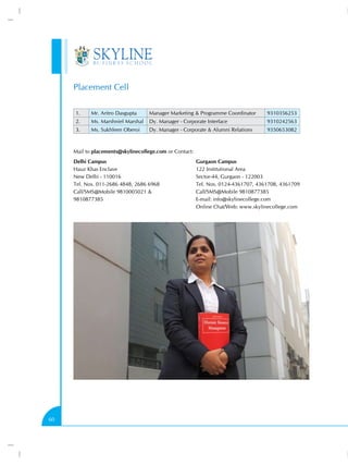 Placement Cell

     1.     Mr. Aritro Dasgupta     Manager Marketing  Programme Coordinator       9310356253
     2.     Ms. Marshniel Marshal   Dy. Manager - Corporate Interface               9310242563
     3.     Ms. Sukhleen Oberoi     Dy. Manager - Corporate  Alumni Relations      9350653082



     Mail to placements@skylinecollege.com or Contact:
     Delhi Campus                                        Gurgaon Campus
     Hauz Khas Enclave                                   122 Institutional Area
     New Delhi - 110016                                  Sector-44, Gurgaon - 122003
     Tel. Nos. 011-2686 4848, 2686 6968                  Tel. Nos. 0124-4361707, 4361708, 4361709
     Call/SMS@Mobile 9810005021                         Call/SMS@Mobile 9810877385
     9810877385                                          E-mail: info@skylinecollege.com
                                                         Online Chat/Web: www.skylinecollege.com




60
 