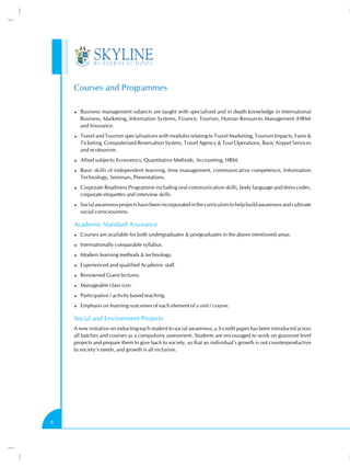 Courses and Programmes

      Business management subjects are taught with specialised and in depth knowledge in International
      Business, Marketing, Information Systems, Finance, Tourism, Human Resources Management (HRM)
      and Insurance.
      Travel and Tourism specialisations with modules relating to Travel Marketing, Tourism Impacts, Fares &
      Ticketing, Computerised Reservation System, Travel Agency & Tour Operations, Basic Airport Services
      and ecotourism.
      Allied subjects: Economics, Quantitative Methods, Accounting, HRM.
      Basic skills of independent learning, time management, communicative competence, Information
      Technology, Seminars, Presentations.
      Corporate Readiness Programme including oral communication skills, body language and dress codes,
      corporate etiquettes and interview skills.
      Social awareness projects have been incorporated in the curriculum to help build awareness and cultivate
      social consciousness.

    Academic Standard Assurance
      Courses are available for both undergraduates & postgraduates in the above mentioned areas.
      Internationally comparable syllabus.
      Modern learning methods & technology.
      Experienced and qualified Academic staff.
      Renowned Guest lectures.
      Manageable class size.
      Participative / activity based teaching.
      Emphasis on learning outcomes of each element of a unit / course.

    Social and Environment Projects
    A new initiative on inducting each student to social awareness, a 3-credit paper has been introduced across
    all batches and courses as a compulsory assessment. Students are encouraged to work on grassroot level
    projects and prepare them to give back to society, so that an individual’s growth is not counterproductive
    to society’s needs, and growth is all inclusive.




6
 