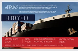La expansión del canal de panamá representa la inversión más grande del caribe y

ADEMAS                  eso trae beneficios magnificentes para Colombia, que está a tan solo 270 millas de
                        Panamá. Cartagena puede llegar a recibir cargas hasta de 12,000 TEU.

                        El aprovechamiento de los Tratados de Libre Comercio pactados con EEUU, Suiza y
                        Canadá, representan para muchos sectores un aumento de su volumen comercial.




  EL PROYECTO


Area total del LOTE                 BODEGAS              Locales Y BODEGAS Comerciales,                      ARea total construida
126.500 m²                          77.322 M²            Oficinas y Hotel: 25.000 m²                         102.322 M²
DESARROLLO: 3 ANOS RENTA: 20 ANOS       FECHA DE ENTREGA: DIC. 2015          DURACION ESTIMADA DEL FCP: 23 ANOS
 