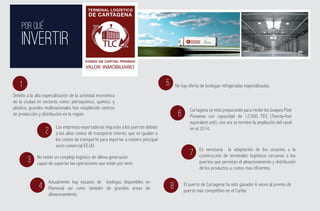TERMINAL LOGÍSTICO
                                           DE CARTAGENA

     POR QUE
     INVERTIR                                                                                               ADMINISTRADO POR:




                                                                                                               ESTRUCTURADOR Y GESTOR




                                         FONDO DE CAPITAL PRIVADO
                                         VALOR INMOBILIARIO


    1                                                                                5       No hay oferta de bodegas refrigeradas especializadas.
Debido a la alta especialización de la actividad económica
de la ciudad en sectores como: petroquímico, químico, y
plástico, grandes multinacionales han establecido centros                                            Cartagena se está preparando para recibir los buques Post
de producción y distribución en la región.                                                    6      Panamax con capacidad de 12.000 TEU (Twenty-foot
                                                                                                     equivalent unit), una vez se termine la ampliación del canal
                        Las empresas exportadoras migrarán a los puertos debido                      en el 2014.
                  2     a los altos costos de transporte interno, que se igualan a
                        los costos de transporte para exportar a nuestro principal
                        socio comercial EE.UU.
                                                                                                          Es necesaria la adaptación de los usuarios a la
             No existe un complejo logístico de última generación
                                                                                                     7    construcción de terminales logísticos cercanos a los
        3    capaz de soportar las operaciones que están por venir.                                       puertos que permitan el almacenamiento y distribución
                                                                                                          de los productos a costos mas eficientes.

                    Actualmente hay escases de bodegas disponibles en                             El puerto de Cartagena ha sido ganador 6 veces al premio de
              4     Mamonal así como también de grandes áreas de                         8        puerto mas competitivo en el Caribe.
                    almacenamiento.
 