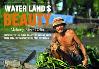 www.waterlandbeauty.com   Issue 1 November, 2012



Water Land’s
Beauty Mekong River Delta
Discover the cultural beauty of Mekong River
Delta area, the southwestern part of Vietnam
 