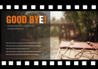 Good Bye!
  Water land’s Beauty| Issue 1| November, 2012

  www.waterlandsbeauty.com




                         Photo Credit:
http://www.flickr.com/photos/22041735@N04/4787119351/

http://www.flickr.com/photos/54829270@N00/4674058559/

http://vanhoalichsuangiang.blogspot.com

http://www.flickr.com/photos/90933305@N00/7622901500/

http://my.opera.com/mietvuon/blog/show.dml/4278804
 