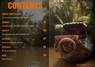 CONTENTS
Water Land’s Beauty                             04
An overview of Mekong River Delta.

Cuisine                                         05
Coconut candy, the sweet flavor of tradition.

Society                                         06
Khmer’s features and traditional Tet.

Clothing                                        07
Khmer’s traditional costume.

Festivals                                       08
Ba Chua Xu festival.

ARTS                                            09
Don Ca Tai Tu.


                                                     Water Land’s Beauty   3
 