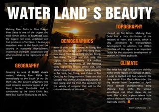 Water Land’’s Beauty
Mekong River Delta or Nine Dragon
                                                                                                   Topography
River Delta is one of the largest and                                                      Located on flat terrain, Mekong River
most fertile deltas in Southeast Asia,                                                     Delta has a thick distribution of the
the biggest rice crop, vegetable and                                                       network of rivers and canals, which is
fruit producer in Viet Nam. It is also an          Demographics                            very convenient to transportation
important area to the South and the                                                        development. In addition, the 700km
country in economic development,            With 13 cities and provinces: An Giang, Ben
                                                                                           coastline of this region is an important
investment and trade cooperation with       Tre, Bac Lieu, Ca Mau, Can Tho, Dong Thap,
                                                                                           factor for the economic development of
other countries in the region and in the    Hau Giang, Kien Giang, Long An, Soc Trang,
                                                                                           tourism, maritime and trade.
world.                                      Tien Giang, Tra Vinh and Vinh Long, this
                                            region has approximately 17.4 million
                                            people. The inhabitants of the Mekong                      Climate
        Geography                           Delta region are largely ethnic Viet, with
                                            Khmer minority populations living primarily    The delta has high temperature stability
Covering an area of 40,000 square           in Tra Vinh, Soc Trăng, and Chăm in Tan        in the whole region, an average of 280 C.
meters, Mekong River Delta lies             Chau, by An Giang province. There are also     A year is divided into two seasons: the
immediately to the South of Ho Chi          sizeable Hoa (ethnic Chinese) populations in   rainy season from May to November, the
Minh city, the eastern provinces (the       Kien Giang and Tra Vinh.This accounts for      dry season from December to April.
most dynamic economic region of Viet        the variety of religions that add to the       These climate characteristics bring
Nam), borders Cambodia and is               cultural diversity of this area.               Mekong River Delta the unique
surrounded by the South China Sea,                                                         advantages that other places do not
West Sea- Gulf of Thailand to the East.                                                    have. This is also a place where little
                                                                                           natural disasters happen due to climate,
                                                                                           especially storms.

                                                                                                               Water Land’s Beauty   4
 