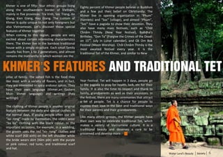 Khmer is one of fifty- four ethnic groups living     Eighty percent of Khmer people believe in Buddism
along the southwestern border of Vietnam,            and a few put their belief on Christianity. The
mainly in five provinces: Tra Vinh, Soc Trang, An    Khmer live in opening organization in “Phum”
Giang, Kien Giang, Hau Giang. The custom of          (hamlets) and “Soc” (village), and almost “Phum”,
Khmer is quite unique to not only foreigners but     “Soc” have a pagoda to show their devotion. They
also Vietnameses. Let’s discover those special       also have many main festivals, such as “Chôl
features of Khmer together.                          Chnăm Thmây (New Year festival), Buddha’s
When coming to this region, people are very          Birthday, “Don Ta” (Forgive the Crimes of the Dead-
excited about certain interesting characteristics    on 15th, July in Lunar calendar), and Ok Om Bok
there. The Khmer live in the bamboo traditional      Festival (Moon Worship). Chôl Chnăm Thmây is the
house with a simply structure. Each small family     most awaited festival every year. It is the
usually has from 1 to 2 generations, and almost      traditional Tet of the Khmer, and similar to New
remains the matriarchy in which women are the



Khmer’s features and traditional Tet
pillar of family. The salted fish is the food they
like most with a variety of flavors, and in fact,    Year Festival. Tet will happen in 3 days, people go
they are interested in spicy andsour spices. They    to the pagoda to pray for health, luck, etc for their
have their own language (Khmer,an Eastern            family. It is also the time to respect and thank to
Mon- khmer language) and writings (Paly              family, grandparents as well as their ancestors. In
writings).                                           the festival, there are many ceremonies that attract
                                                     a lot of people. Tet is a chance for people to
The clothing of Khmer people is another original     express their love in the best and traditional ways
feature between the daily and special clothes. In    for their parents and their grandparents.
the normal days, if young people often use silk
                                                     Like many ethnic groups, the Khmer people have
“xa- rong” made by themselves, the olders wear
                                                     their own way to celebrate traditional Tet, which
“ba ba” clothing with the black colour. In the
                                                     makes a variety of Vietnamese culture. It is a
important occasions, for example, in a wedding,
                                                     traditional beauty and deserves a care to be
the groom uses the red “xa- rong” clothes and
                                                     preserved and develop more.
white scarf (Kăl xinh) on the left shoulder while
the bride wears skirt (Xăm pôt) with the purple
or pink colour, red tunic, and traditional scarf
and hat.
                                                                                                             Water Land’s Beauty   Society   6
 