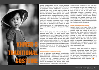 Among many different parts of Vietnam, Mekong           women have to roll it around their body, hips
              River Delta still owns its unique beauty. Thanks to     and then, down to their legs. One part of the
              its geographic location and historical background,      dress is put between two legs and tied on their
              Mekong River Delta is very lucky to receive a           hips to form a pair of very loose pants.
              diverse culture, which is resulted from many            Additionally, this dress is modified in a variety
              features of different ethnic groups here. When          of styles to be suitable with women’s ages and
              talking about ethnic groups inhabiting in this land,    positions. Nowadays, besides other modern
              Khmer is supposed to be one of the most                 clothes, the most popular costume of Khmer
              interesting ones. What makes it so interesting?         women is “bà ba” and bandanna. This can be
              Well, there are many things about Khmer’s culture       seen as the symbol of not only Khmer women
              that make it such a special group. However, the         but also Mekong River Delta area.
              only thing is focused in this writing is their
              traditional costume. Let’s now have a closer look at    Khmer men’s traditional costume
              this beauty of Khmer people in Mekong River Delta       Basically, Khmer’s men image of the old days
              area.                                                   accompanied with “bà ba” in black and white.
                                                                      Another thing that cannot be lack of is
              Khmer ethnic group was not naturally born in            bandanna. Due to the weather characteristics
              Mekong River Delta. In other words, they                of this land, “bà ba” is the most comfortable
              immigrated to this area a long time ago. Eventually,    clothing for both men and women here.
              with the cultural exchange with other groups,           Normally, Khmer’s men tend to choose
              including Kinh, Khmer people do not wear their          brighter “bà ba” for their own on special
              traditional costume as much as they used to do any      events (for example, at wedding parties, etc.)
              more. However, on some special days, we still have      Additionally, they usually wear another kinds


   Khmer’s
              a chance to see their traditional costume with their    of special clothing: “xà rông”, which can keep
              beautiful features. Is it the same as Kinh’s            them cool on sunny days.
              costume? The answer will be given right here, in
              this writing.                                           Nowadays, when the standard of living has
                                                                      improved considerably, people have more


traditional
              Khmer women’s traditional costume                       choices for their styles. However, Khmer
              30 to 40 years ago, Khmer women still kept their        people’s values from their traditional costume
              own traditional costume. Khmer women’s                  will last forever. This simple beauty has been a
              traditional custom is characterized with a big dress:   proof for Khmer’s proud spirit in particular and
              “xăm pot chân khen”. This dress is made of silk and     Mekong River Delta people in general.


   costume    embroidered with many colorful details. The
              process of wearing this kind of dress seems to be
              quite complex and interesting: in order to wear it,


                                                                               Water Land’s Beauty     Clothing   7
 