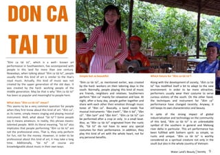 Don Ca
 Tai Tu
“Đờn ca tài tử”, which is a well– known art
performance in Southwestern, has accompanied with
people in this land for more than one century.
Nowadays, when talking about “đờn ca tài tử”, people
usually think this kind of art is similar to the Hue’s     Simple but so beautiful                               Which future for “đờn ca tài tử’?
royal music. Actually, this kind of music was not
                                                           “Đờn ca tài tử”, as mentioned earlier, was created    Along with the development of society, “đờn ca tài
created by the upper generation of the old days. It
                                                           by the hard- workers on their laboring days in the    tử” has modified itself a bit to adapt to the new
was created by the hard- working people of the
                                                           south. Normally, people playing this kind of music    environment. In order to be more attractive,
middle generation. May be that is why “đờn ca tài tử”
                                                           are friends, neighbors and relatives. Southerners     performers usually wear their costume to serve
has been so popular and meaningful to people here.
                                                           perform “đờn ca” mainly for relaxation and love. At   curious visitors of the south. On the other hand,
                                                           night, after a busy day, people gather together and   the techniques and instrument for “đờn ca”
What does “đờn ca tài tử” mean?
                                                           share with each other their emotion through music     performance have changed recently. Anyway, it
This seems to be a very common question for people
                                                           tones of “đờn ca”. Basically, a band needs five       still keeps its own characteristics and beauty.
when they first know about this kind of art. “đờn ca”,
                                                           musical instruments: “đàn tranh”, “đàn tì bà”, “đàn
as its name, simply means singing and playing musical                                                            In spite of the strong impact of global
                                                           cò”. “đàn tam” and “đàn kìm”. “đờn ca tài tử” can
instrument. Well, what about “tài tử”? Some people                                                               industrialization and technology on the community
                                                           be performed after a crop or only in a small boat.
say it means amateurs. In reality, this phrase means:                                                            of this land, “đờn ca tài tử” is an unbreakable
                                                           Also, as “đờn ca tài tử” originated from the rustic
talented people. With its literal meaning, “tài tử” also                                                         symbol of the southern in general and Mekong
                                                           life, “tài tử” do not have to wear any special
implicates that people performing “đờn ca tài tử” are                                                            river delta in particular. This art performance has
                                                           costumes for their performance. In addition, they
not the professional ones. That is, they only perform                                                            been fulfilled with Sothern spirit: so simple, so
                                                           play this kind of art with the whole heart, not for
for fun, not for the money. However, in order to be                                                              rustic and unique. “đờn ca tài tử” is worthy
                                                           any personal benefits.
professional about this kind of art, it may take a long                                                          considered as a spiritual creature not only in the
time. Additionally, “tài tử” of course are                                                                       south but also in the whole country of Vietnam.
knowledgeable about music in their own ways.
                                                                                                                                 Water Land’s Beauty Society    9
 