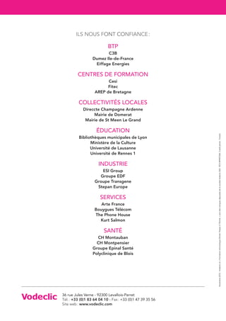 ILS NOUS FONT CONFIANCE :

                           BTP
                         C3B
                  Dumez Ile-de-France
                   Eiffage Energies

         CENTRES DE FORMATION
                         Cesi
                         Fitec
                   AREP de Bretagne

         COLLECTIVITÉS LOCALES
            Direccte Champagne Ardenne
                 Mairie de Domerat
             Mairie de St Meen Le Grand

                    Éducation




                                                           Novembre 2012 - Vodeclic et « Formation informatique illimité. Passez à l’illimité. » sont des marques déposées de la société Vodeclic SAS - RCS 499907244. Crédit photo : Fotolia
          Bibliothèques municipales de Lyon
                Ministère de la Culture
                Université de Lausanne
                Université de Rennes 1

                     INDUSTRIE
                      ESI Group
                     Groupe EDF
                   Groupe Transgene
                    Stepan Europe

                      SERVICES
                      Arte France
                   Bouygues Télécom
                   The Phone House
                     Kurt Salmon

                         Santé
                    CH Montauban
                    CH Montpensier
                  Groupe Epinal Santé
                  Polyclinique de Blois




36 rue Jules Verne - 92300 Levallois-Perret
Tél. : +33 (0)1 83 64 04 10 - Fax : +33 (0)1 47 39 35 56
Site web : www.vodeclic.com
 
