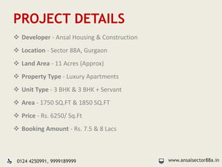 PROJECT DETAILS
 Developer - Ansal Housing & Construction
 Location - Sector 88A, Gurgaon
 Land Area - 11 Acres (Approx)
 Property Type - Luxury Apartments
 Unit Type - 3 BHK & 3 BHK + Servant
 Area - 1750 SQ.FT & 1850 SQ.FT
 Price - Rs. 6250/ Sq.Ft
 Booking Amount - Rs. 7.5 & 8 Lacs
www.ansalsector88a.in0124 4250991, 9999189999
 