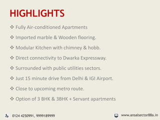 HIGHLIGHTS
 Fully Air-conditioned Apartments
 Imported marble & Wooden flooring.
 Modular Kitchen with chimney & hobb.
 Direct connectivity to Dwarka Expressway.
 Surrounded with public utilities sectors.
 Just 15 minute drive from Delhi & IGI Airport.
 Close to upcoming metro route.
 Option of 3 BHK & 3BHK + Servant apartments
www.ansalsector88a.in0124 4250991, 9999189999
 