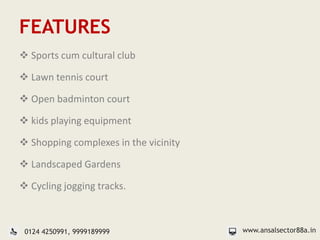 FEATURES
 Sports cum cultural club
 Lawn tennis court
 Open badminton court
 kids playing equipment
 Shopping complexes in the vicinity
 Landscaped Gardens
 Cycling jogging tracks.
www.ansalsector88a.in0124 4250991, 9999189999
 